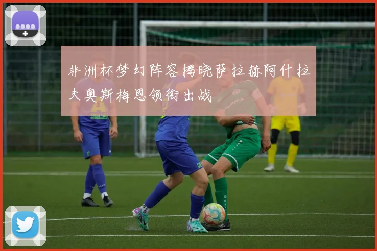 非洲杯梦幻阵容揭晓萨拉赫阿什拉夫奥斯梅恩领衔出战