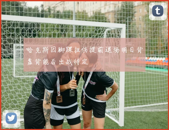 哈克斯因脚踝扭伤提前退场明日背靠背能否出战待定