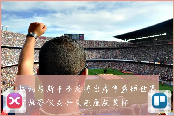 梅西与斯卡洛尼将出席华盛顿世界杯抽签仪式并交还原版奖杯