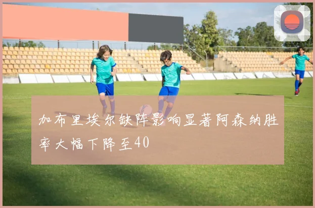 加布里埃尔缺阵影响显著阿森纳胜率大幅下降至40