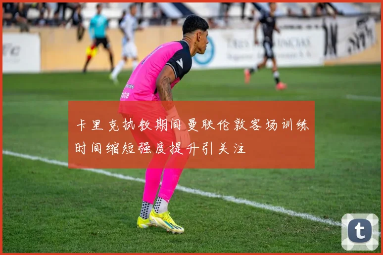 卡里克执教期间曼联伦敦客场训练时间缩短强度提升引关注
