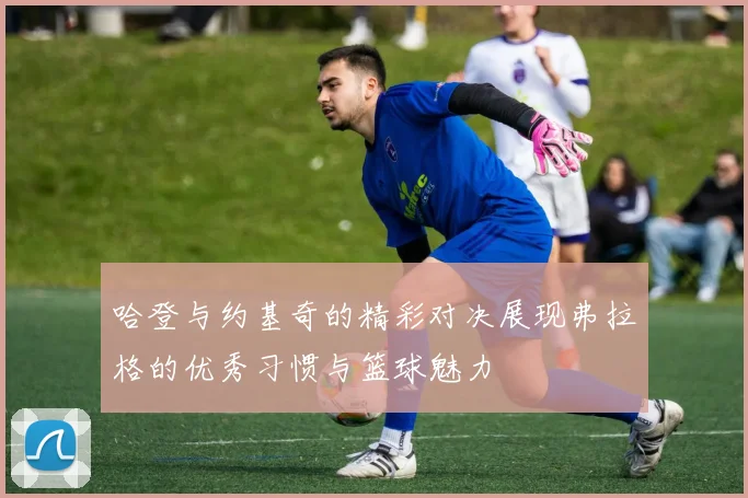哈登与约基奇的精彩对决展现弗拉格的优秀习惯与篮球魅力