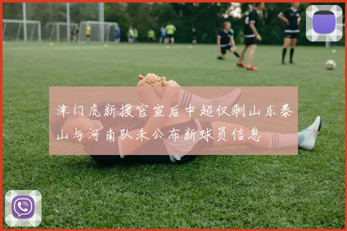 津门虎新援官宣后中超仅剩山东泰山与河南队未公布新球员信息