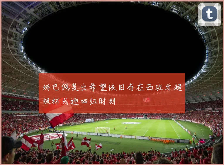 姆巴佩复出希望依旧存在西班牙超级杯或迎回归时刻