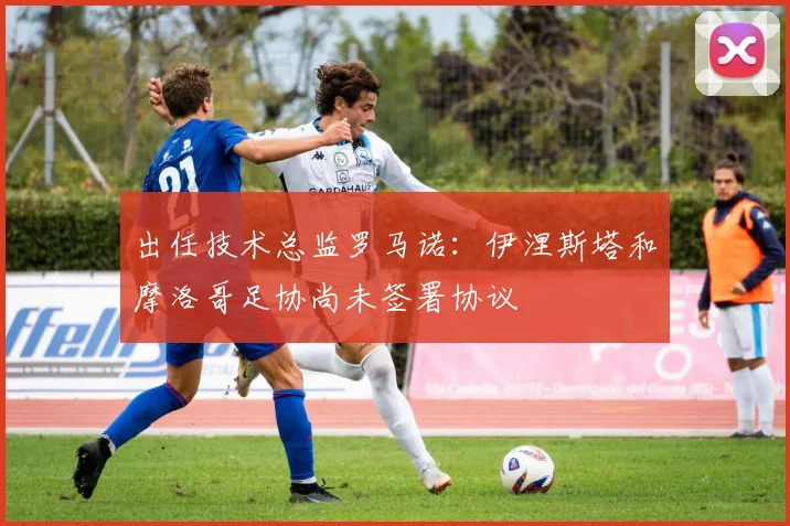 出任技术总监罗马诺：伊涅斯塔和摩洛哥足协尚未签署协议