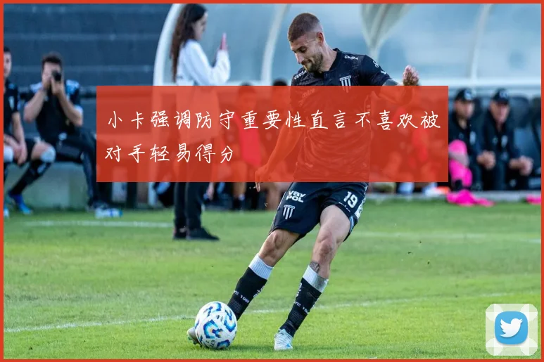 小卡强调防守重要性直言不喜欢被对手轻易得分