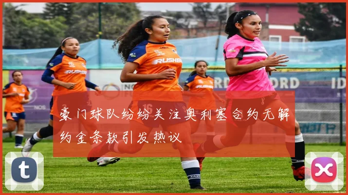 豪门球队纷纷关注奥利塞合约无解约金条款引发热议