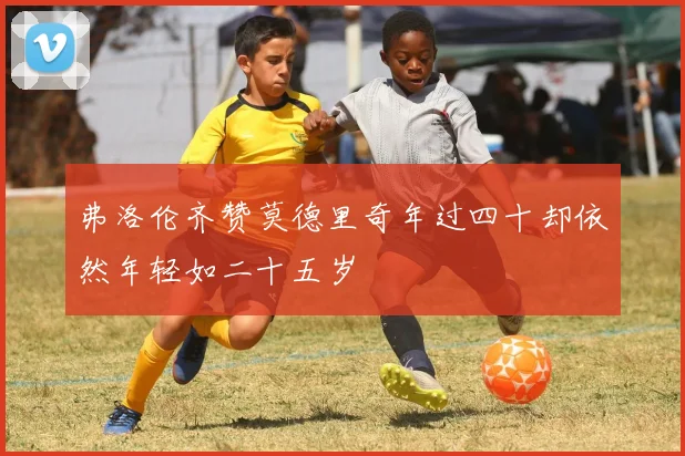 弗洛伦齐赞莫德里奇年过四十却依然年轻如二十五岁