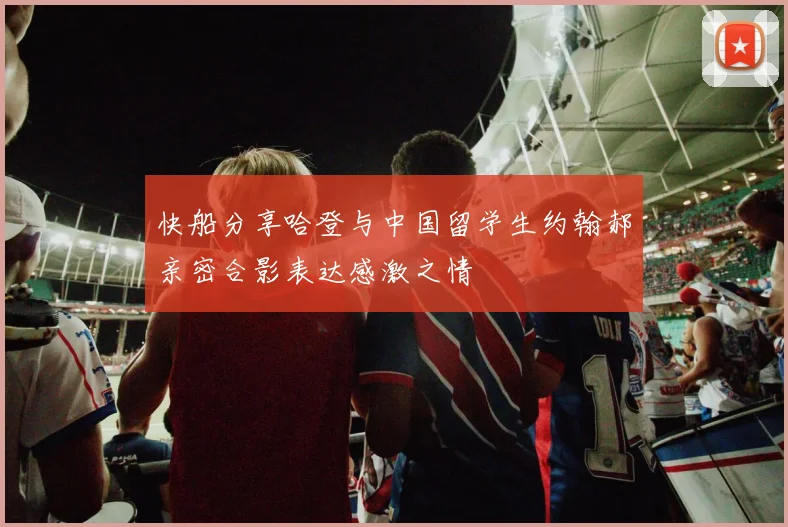 快船分享哈登与中国留学生约翰郝亲密合影表达感激之情