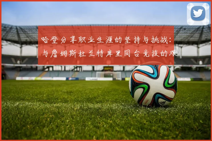 哈登分享职业生涯的坚持与挑战：与詹姆斯杜兰特库里同台竞技的艰辛