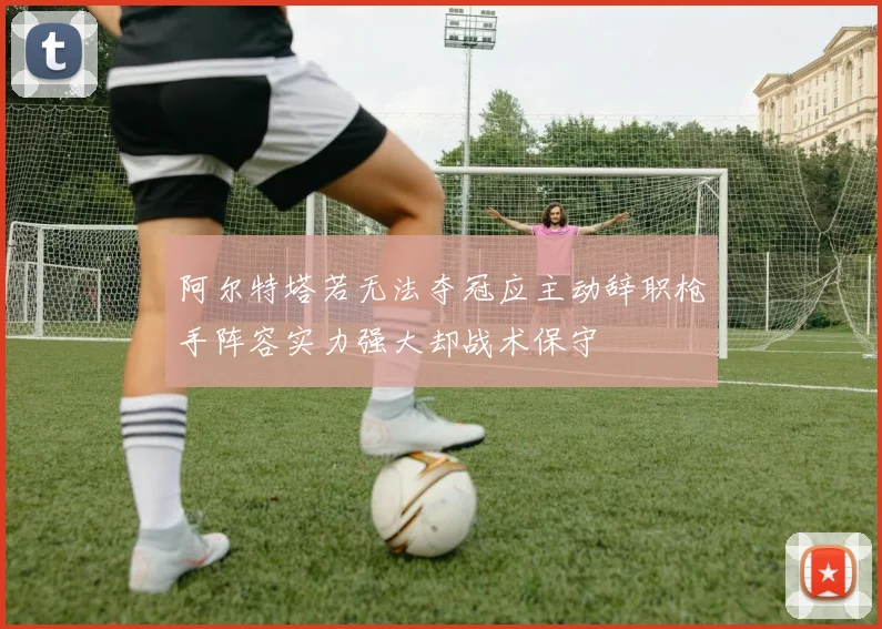 阿尔特塔若无法夺冠应主动辞职枪手阵容实力强大却战术保守