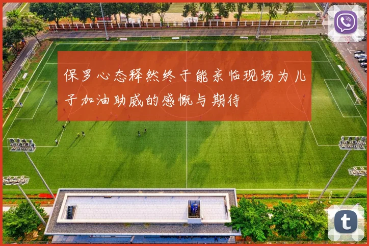 保罗心态释然终于能亲临现场为儿子加油助威的感慨与期待