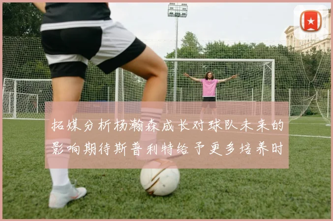 拓媒分析杨瀚森成长对球队未来的影响期待斯普利特给予更多培养时间