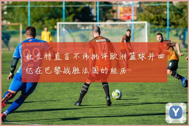 杜兰特直言不讳批评欧洲篮球并回忆在巴黎战胜法国的经历