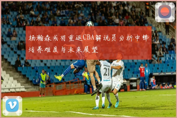 杨瀚森或将重返CBA解说员分析中锋培养难度与未来展望