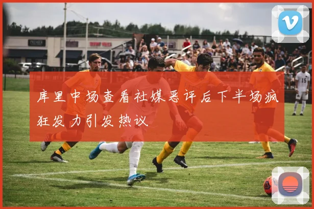 库里中场查看社媒恶评后下半场疯狂发力引发热议