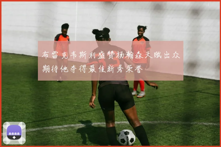 布雷克韦斯利盛赞杨瀚森天赋出众期待他夺得最佳新秀荣誉