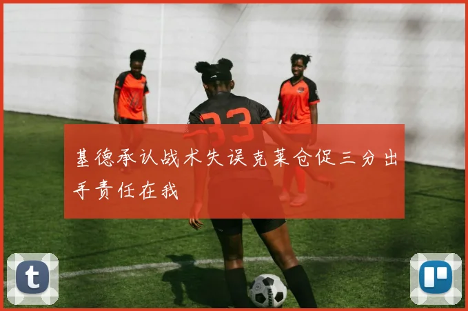 基德承认战术失误克莱仓促三分出手责任在我