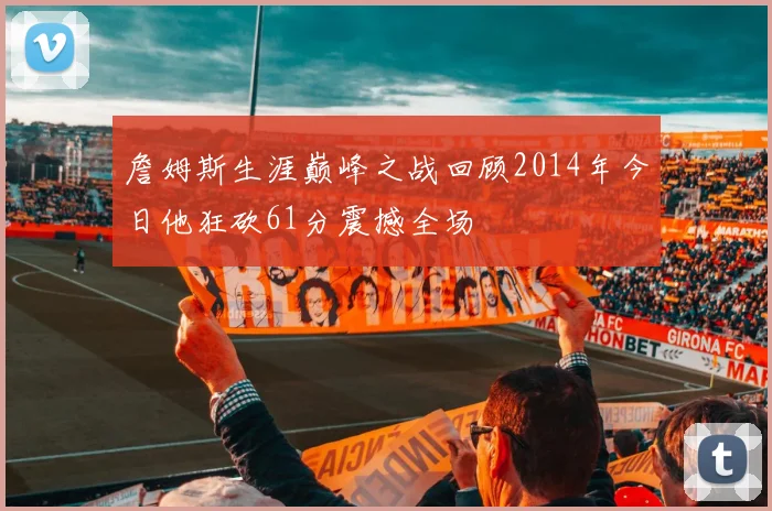 詹姆斯生涯巅峰之战回顾2014年今日他狂砍61分震撼全场