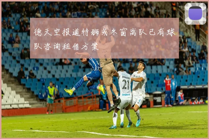 德天空报道特狮或冬窗离队已有球队咨询租借方案