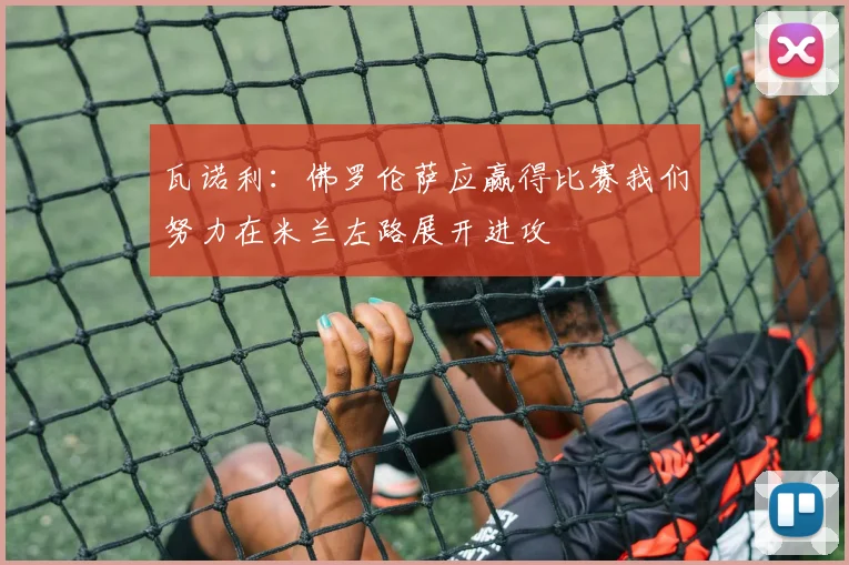 瓦诺利：佛罗伦萨应赢得比赛我们努力在米兰左路展开进攻