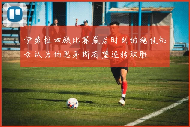 伊劳拉回顾比赛最后时刻的绝佳机会认为伯恩茅斯有望逆转取胜