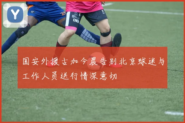 国安外援古加今晨告别北京球迷与工作人员送行情深意切