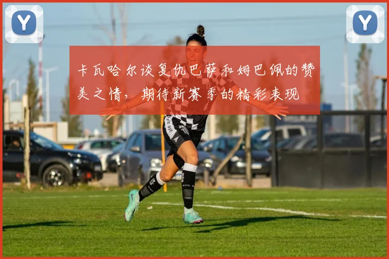 卡瓦哈尔谈复仇巴萨和姆巴佩的赞美之情，期待新赛季的精彩表现
