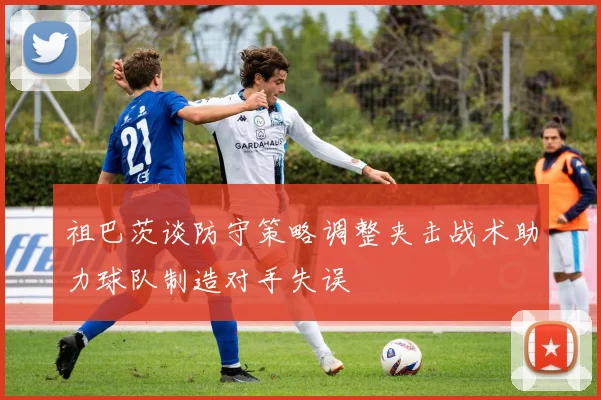 祖巴茨谈防守策略调整夹击战术助力球队制造对手失误