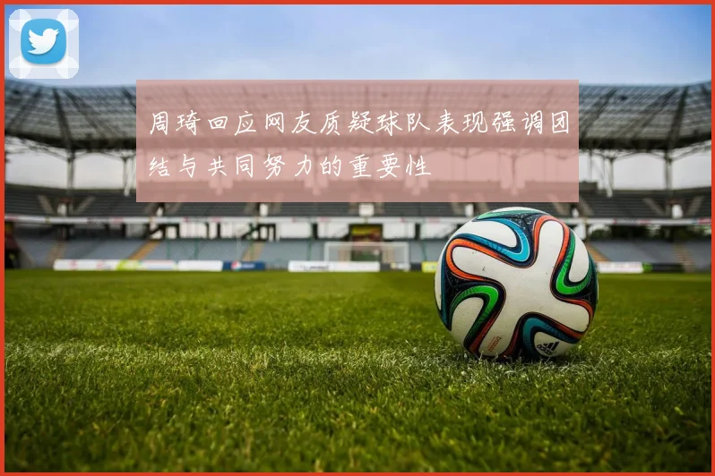 周琦回应网友质疑球队表现强调团结与共同努力的重要性