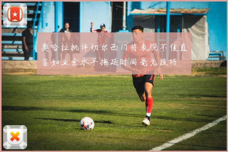 奥哈拉批评切尔西门将表现不佳直言如业余水平拖延时间毫无技巧