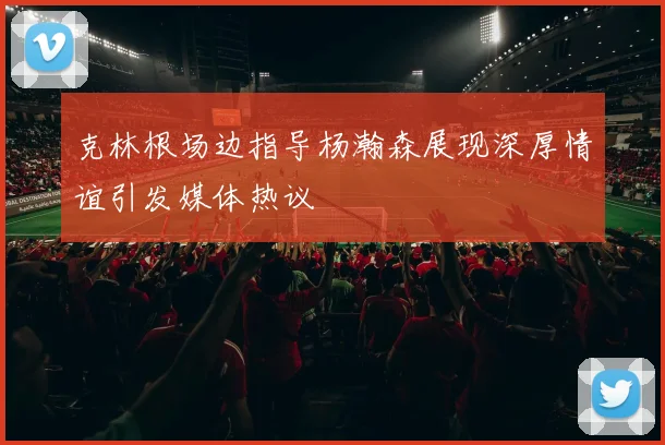 克林根场边指导杨瀚森展现深厚情谊引发媒体热议