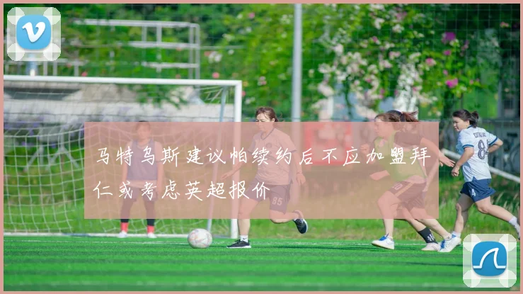 马特乌斯建议帕续约后不应加盟拜仁或考虑英超报价